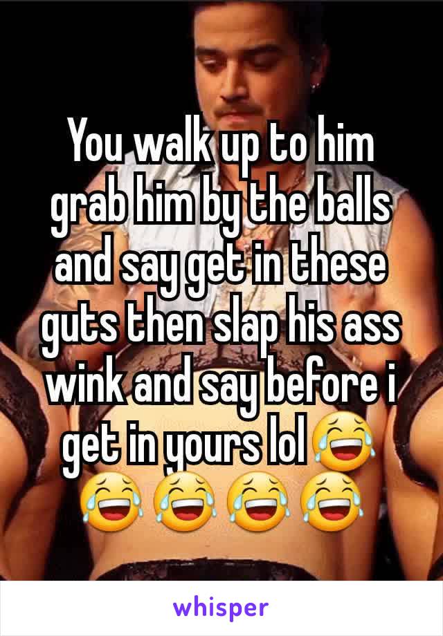 You walk up to him grab him by the balls and say get in these guts then slap his ass wink and say before i get in yours lol😂😂😂😂😂