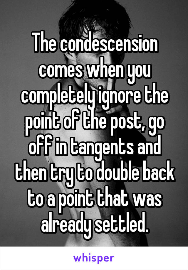 The condescension comes when you completely ignore the point of the post, go off in tangents and then try to double back to a point that was already settled.