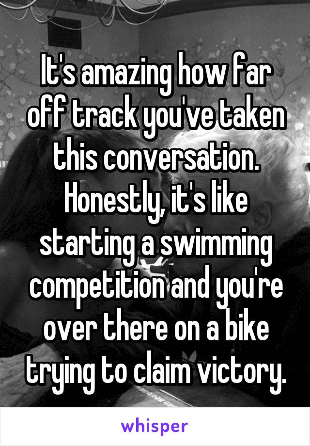 It's amazing how far off track you've taken this conversation. Honestly, it's like starting a swimming competition and you're over there on a bike trying to claim victory.