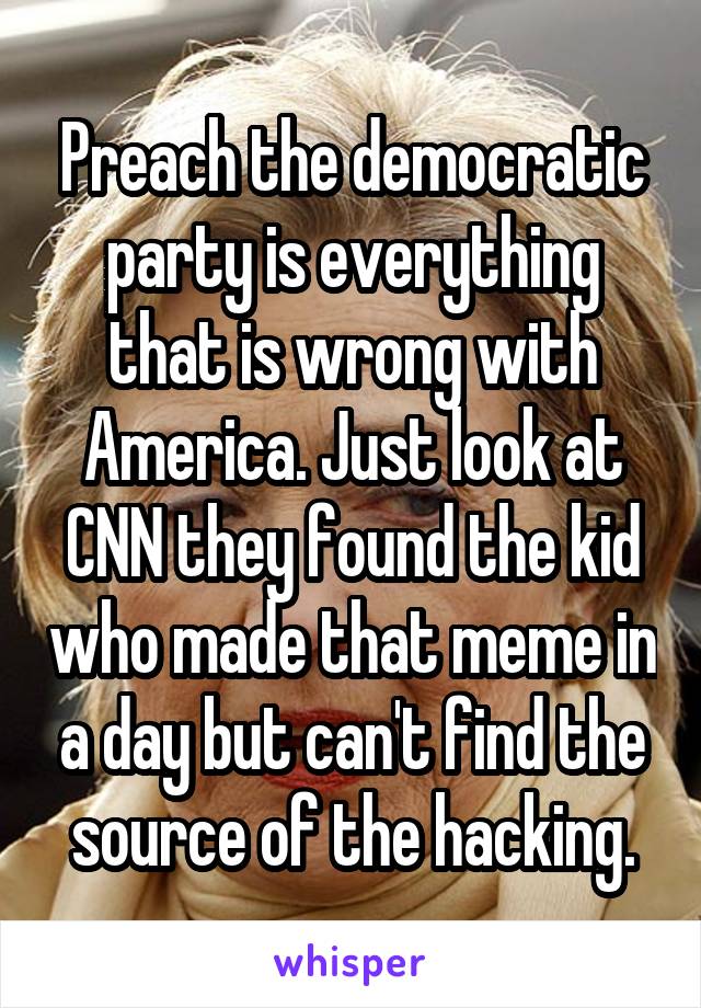 Preach the democratic party is everything that is wrong with America. Just look at CNN they found the kid who made that meme in a day but can't find the source of the hacking.