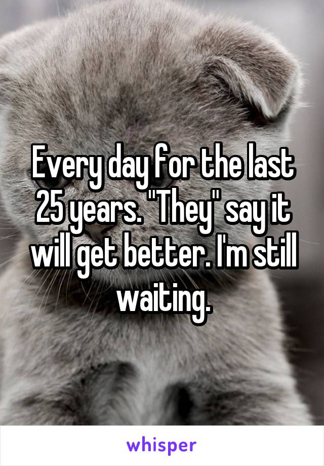 Every day for the last 25 years. "They" say it will get better. I'm still waiting.