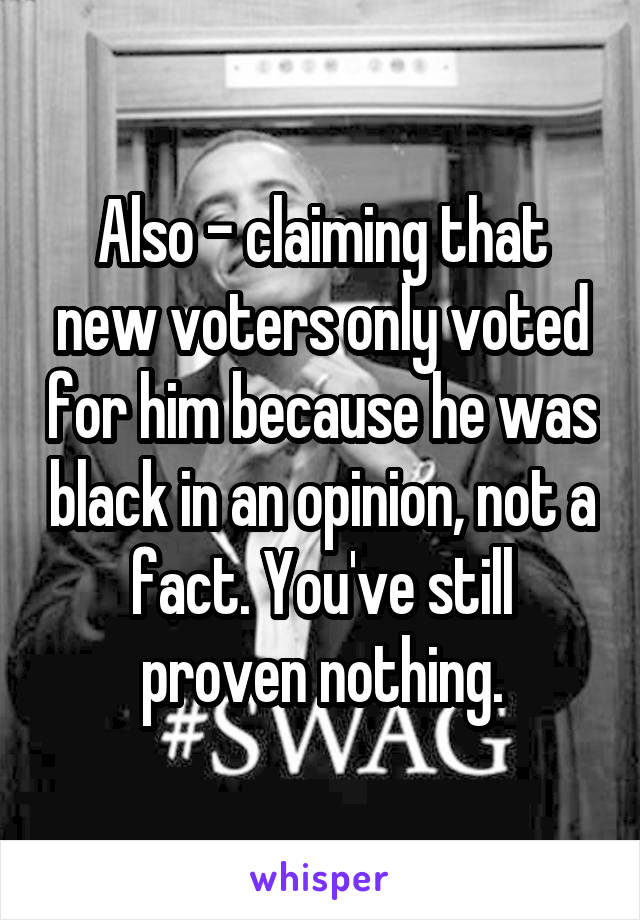 Also - claiming that new voters only voted for him because he was black in an opinion, not a fact. You've still proven nothing.