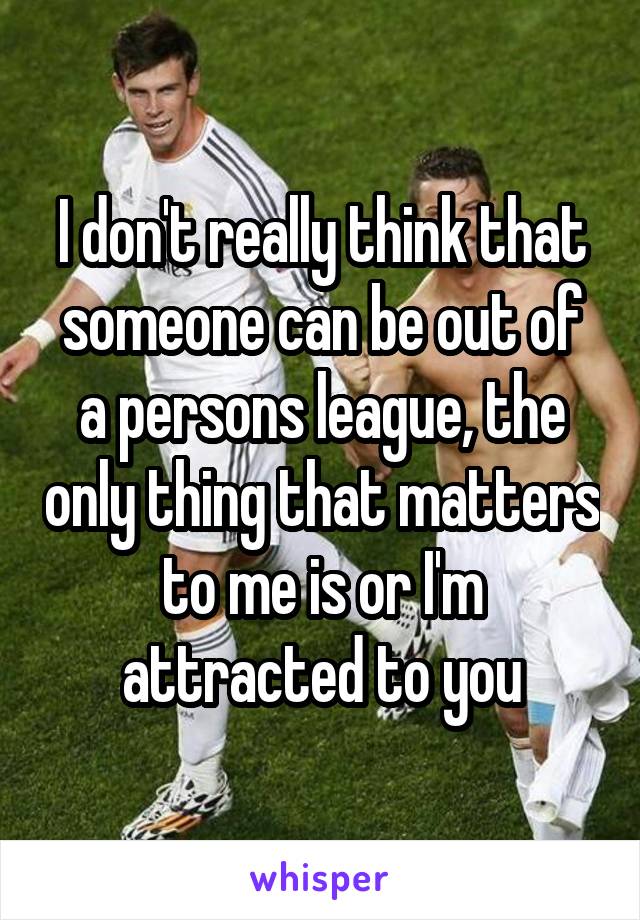 I don't really think that someone can be out of a persons league, the only thing that matters to me is or I'm attracted to you