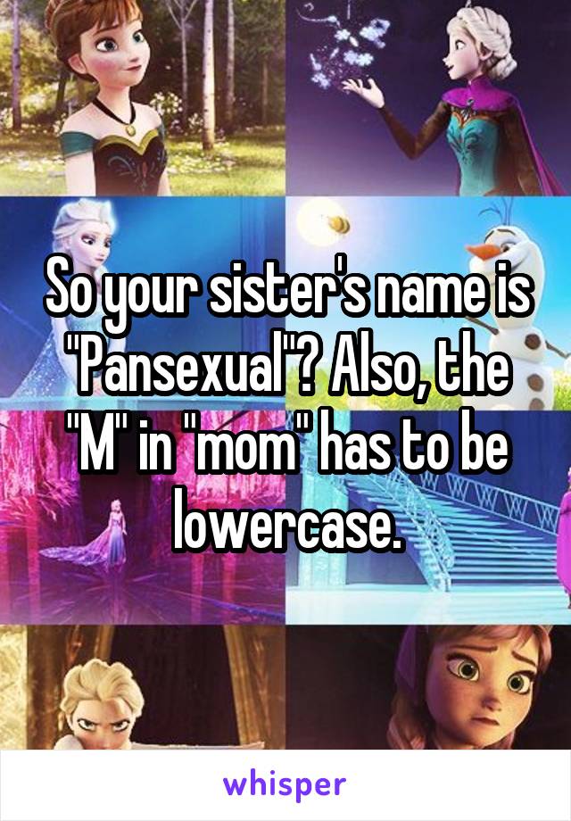 So your sister's name is "Pansexual"? Also, the "M" in "mom" has to be lowercase.