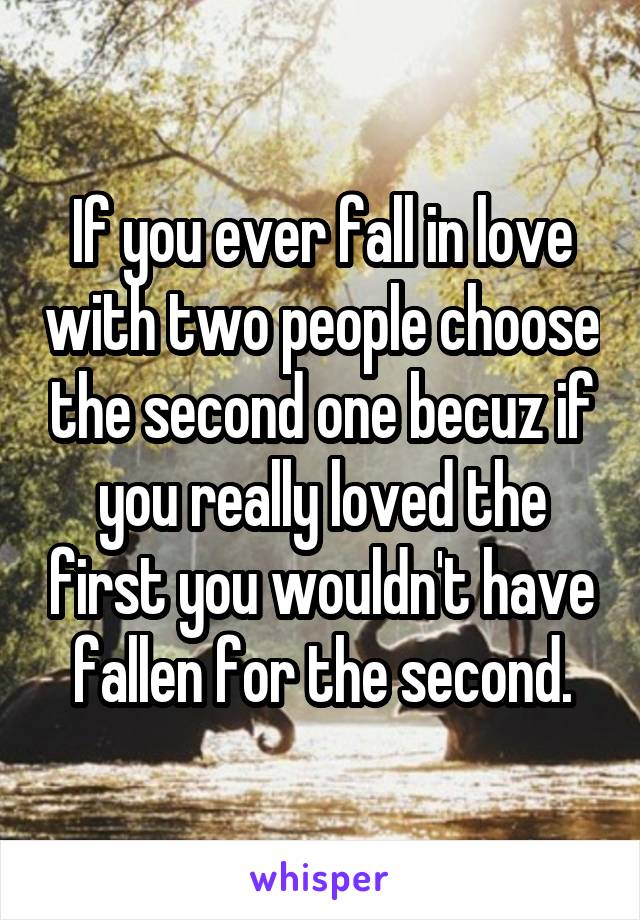 If you ever fall in love with two people choose the second one becuz if you really loved the first you wouldn't have fallen for the second.