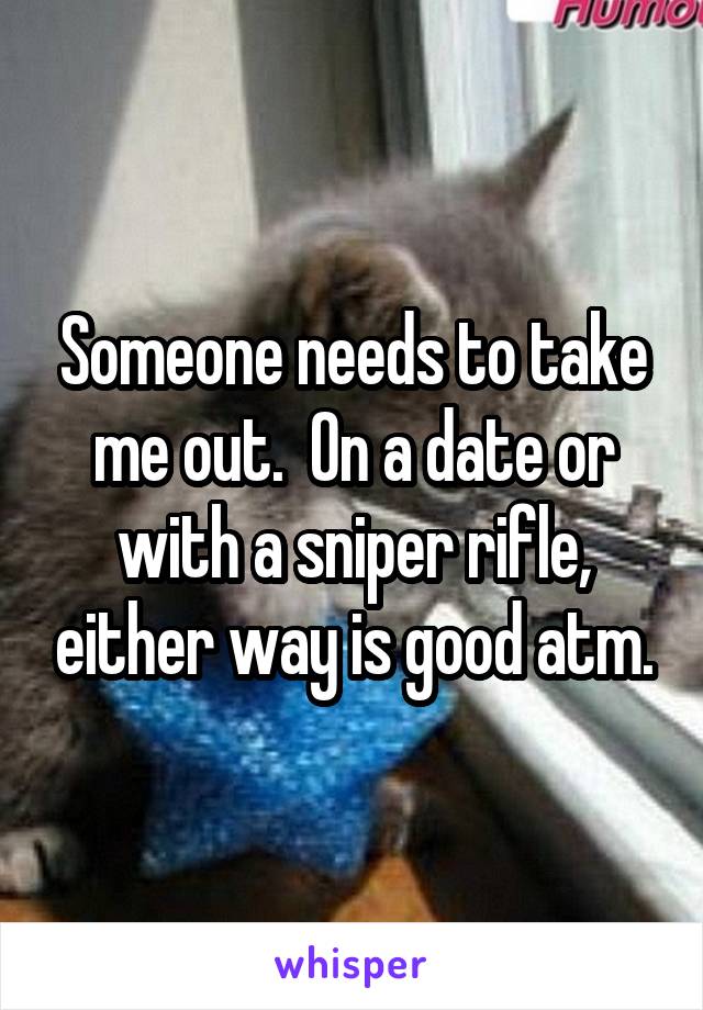 Someone needs to take me out.  On a date or with a sniper rifle, either way is good atm.