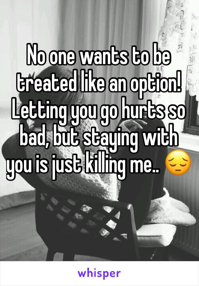 No one wants to be treated like an option! Letting you go hurts so bad, but staying with you is just killing me.. 😔 