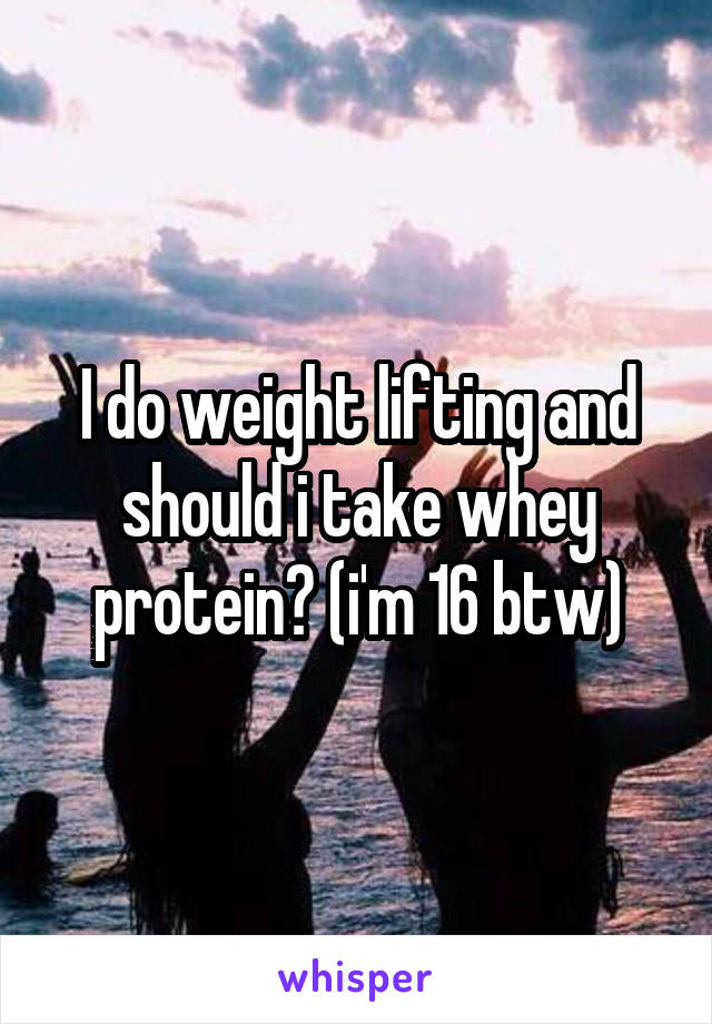 I do weight lifting and should i take whey protein? (i'm 16 btw)