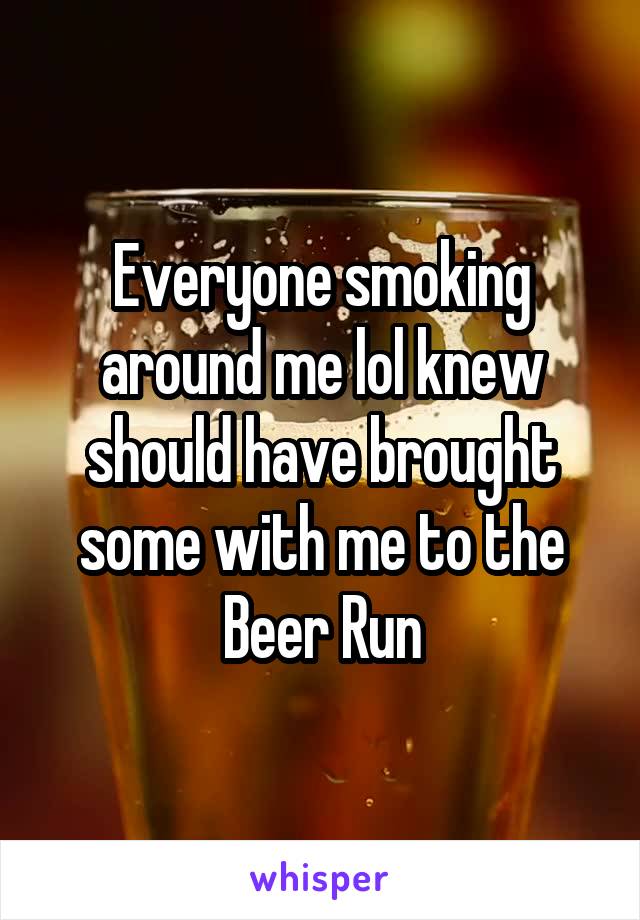 Everyone smoking around me lol knew should have brought some with me to the Beer Run