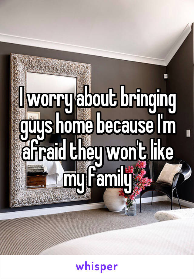 I worry about bringing guys home because I'm afraid they won't like my family