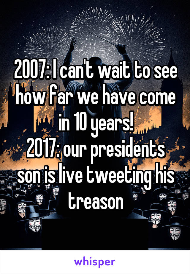 2007: I can't wait to see how far we have come in 10 years!
2017: our presidents son is live tweeting his treason