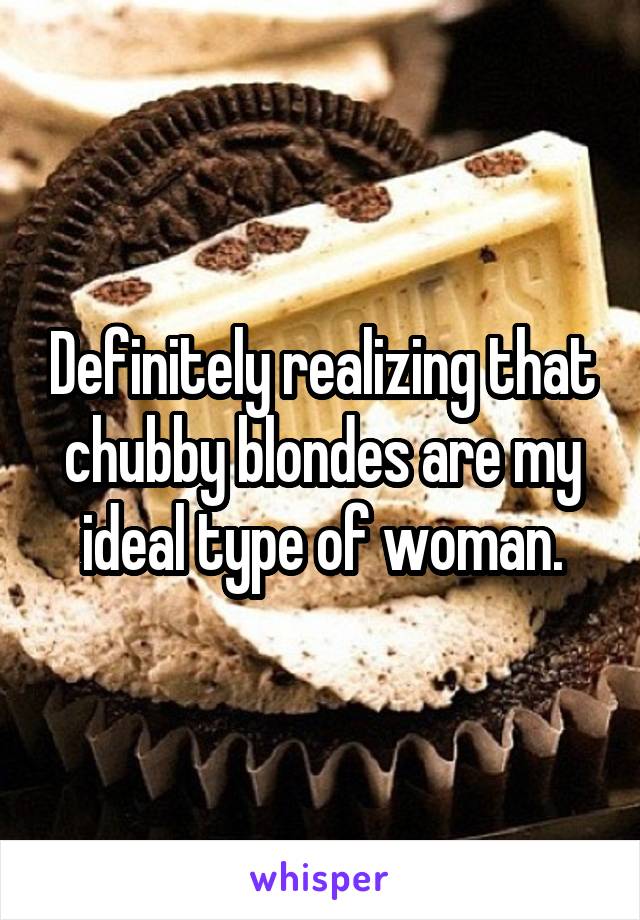 Definitely realizing that chubby blondes are my ideal type of woman.