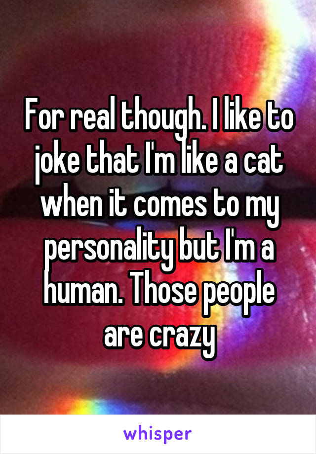 For real though. I like to joke that I'm like a cat when it comes to my personality but I'm a human. Those people are crazy