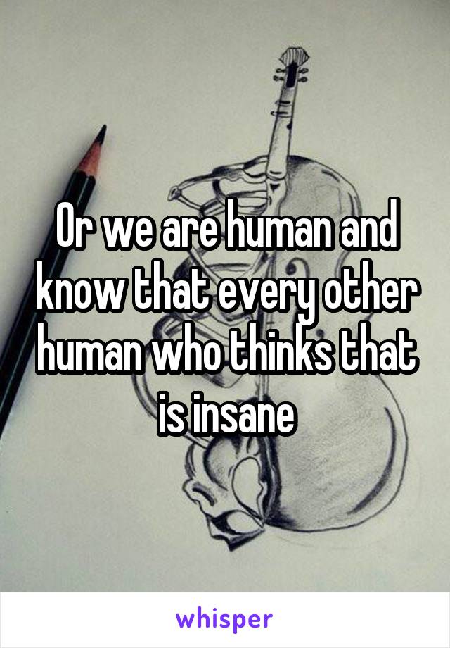 Or we are human and know that every other human who thinks that is insane