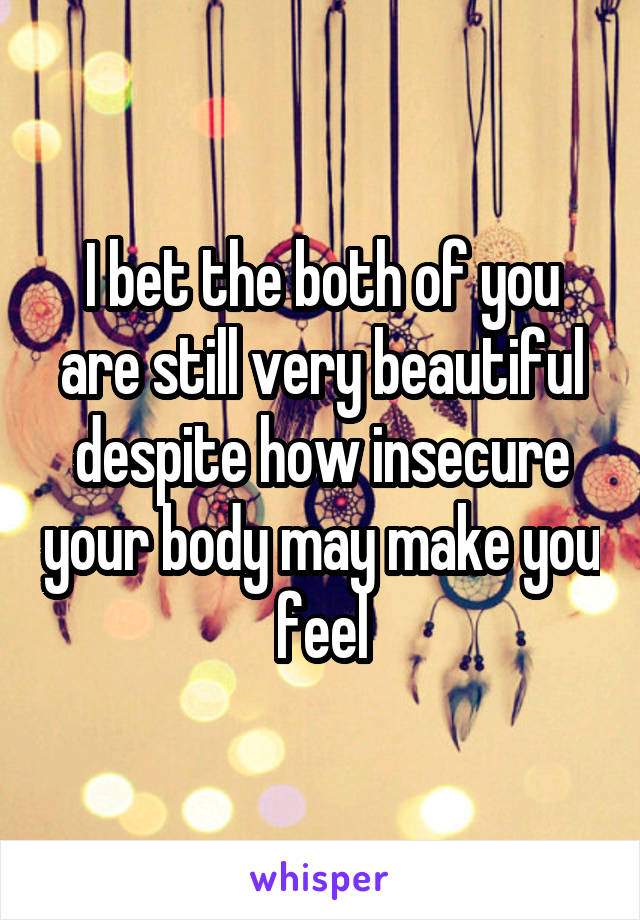 I bet the both of you are still very beautiful despite how insecure your body may make you feel