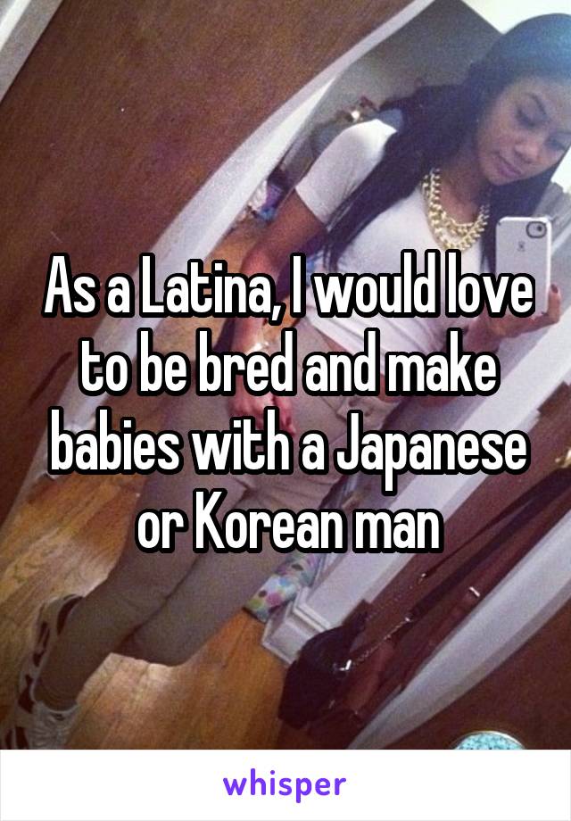 As a Latina, I would love to be bred and make babies with a Japanese or Korean man