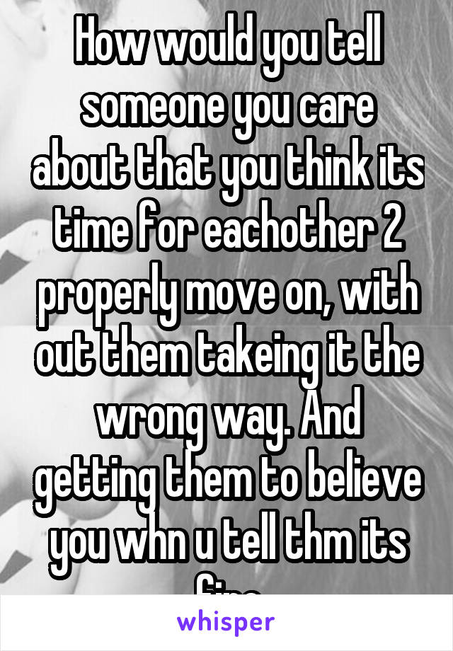 How would you tell someone you care about that you think its time for eachother 2 properly move on, with out them takeing it the wrong way. And getting them to believe you whn u tell thm its fine