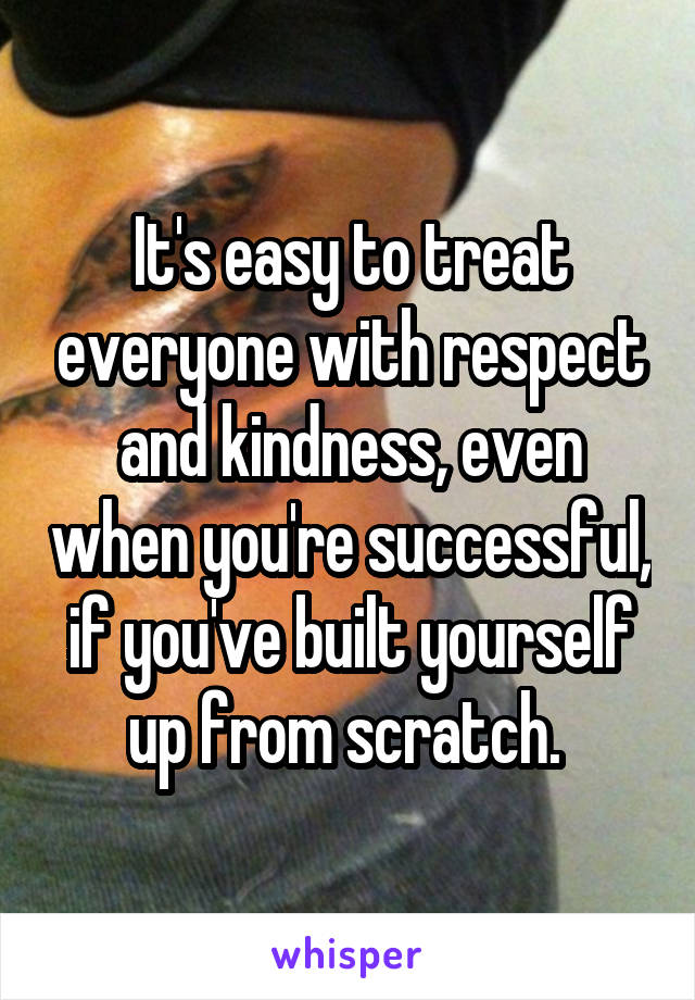 It's easy to treat everyone with respect and kindness, even when you're successful, if you've built yourself up from scratch. 