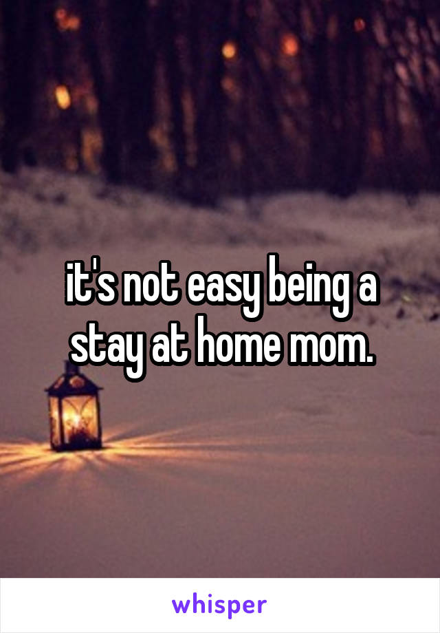  it's not easy being a stay at home mom.