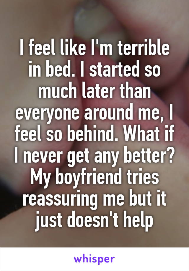 I feel like I'm terrible in bed. I started so much later than everyone around me, I feel so behind. What if I never get any better? My boyfriend tries reassuring me but it just doesn't help