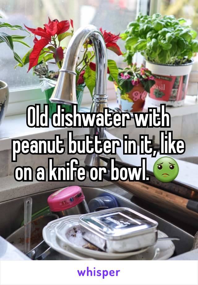 Old dishwater with peanut butter in it, like on a knife or bowl.🤢
