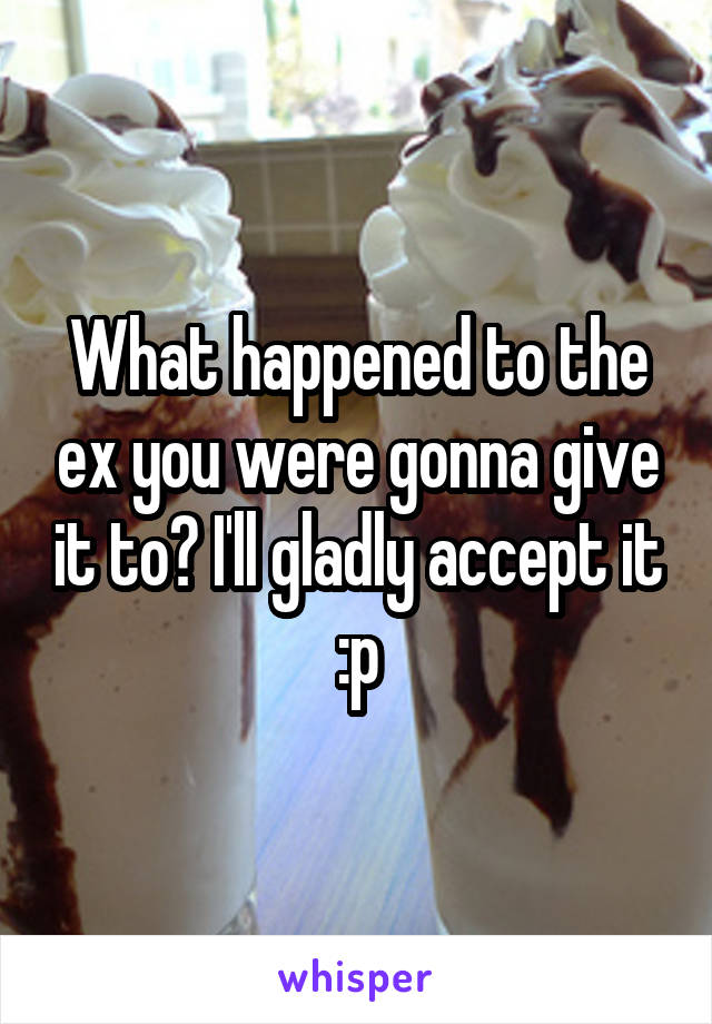 What happened to the ex you were gonna give it to? I'll gladly accept it :p