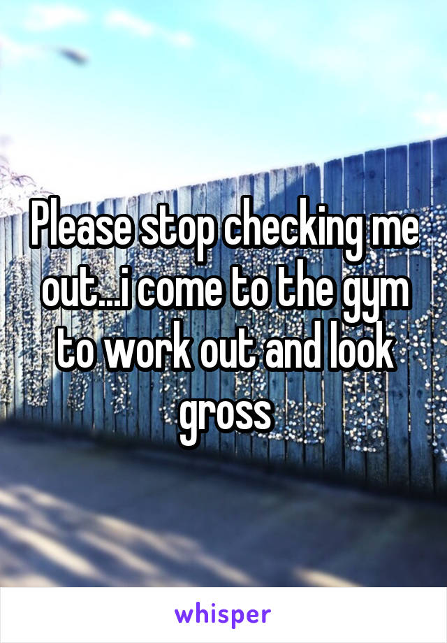 Please stop checking me out...i come to the gym to work out and look gross