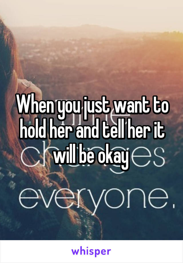 When you just want to hold her and tell her it will be okay 
