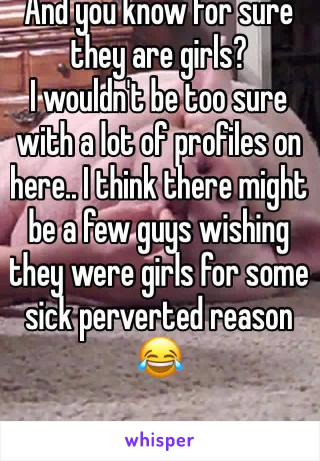 And you know for sure they are girls?
I wouldn't be too sure with a lot of profiles on here.. I think there might be a few guys wishing they were girls for some sick perverted reason 😂