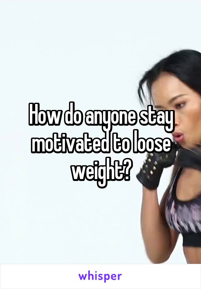 How do anyone stay motivated to loose weight?