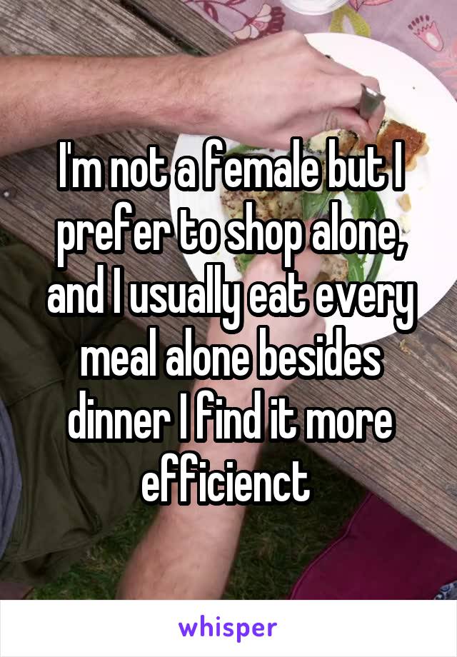 I'm not a female but I prefer to shop alone, and I usually eat every meal alone besides dinner I find it more efficienct 