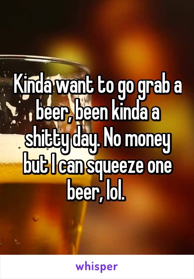 Kinda want to go grab a beer, been kinda a shitty day. No money but I can squeeze one beer, lol. 