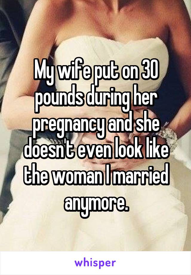 My wife put on 30 pounds during her pregnancy and she doesn't even look like the woman I married anymore.