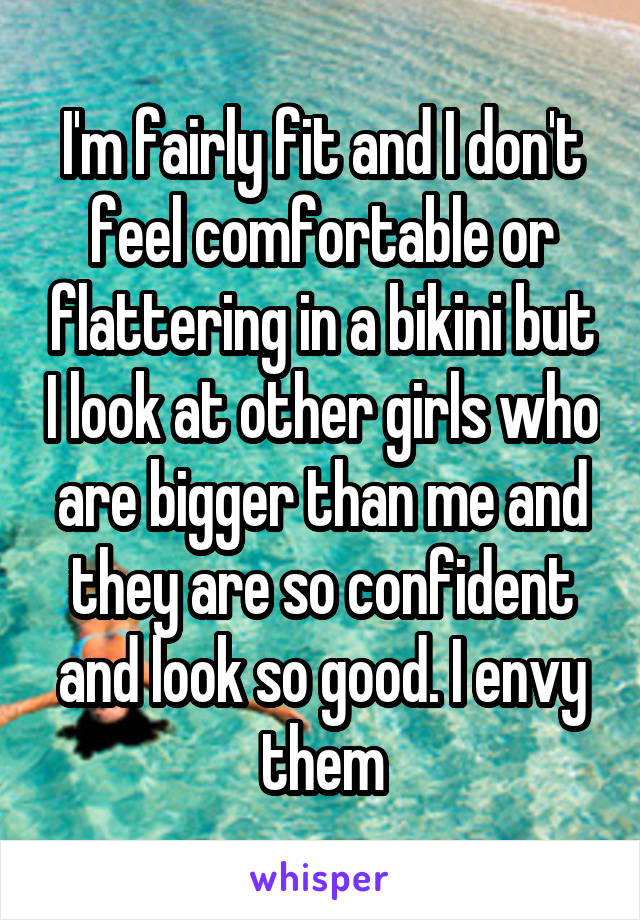 I'm fairly fit and I don't feel comfortable or flattering in a bikini but I look at other girls who are bigger than me and they are so confident and look so good. I envy them