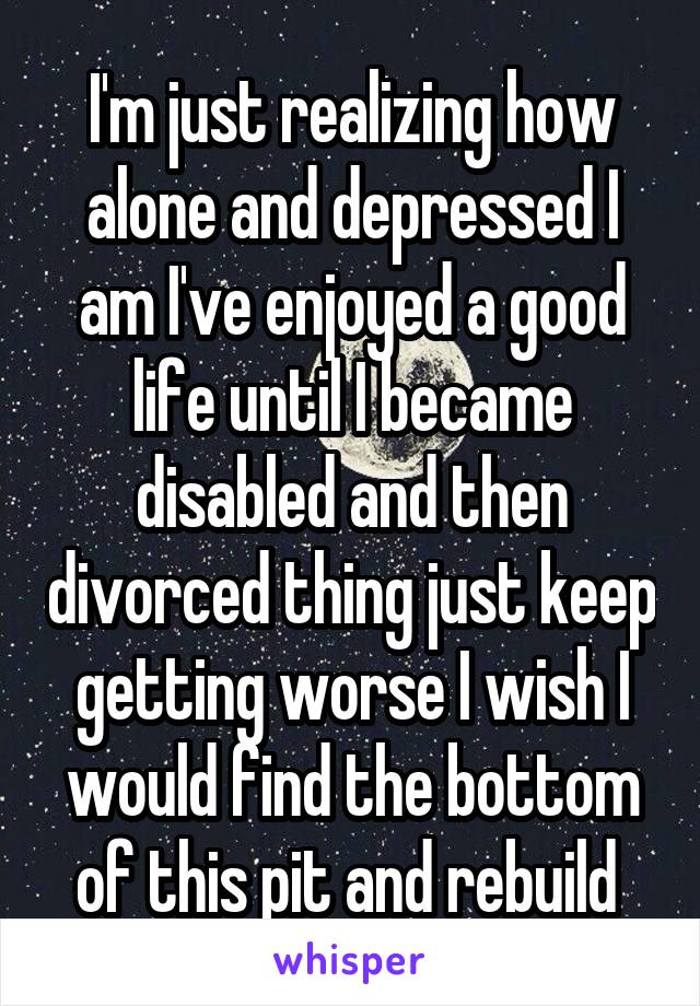 I'm just realizing how alone and depressed I am I've enjoyed a good life until I became disabled and then divorced thing just keep getting worse I wish I would find the bottom of this pit and rebuild 