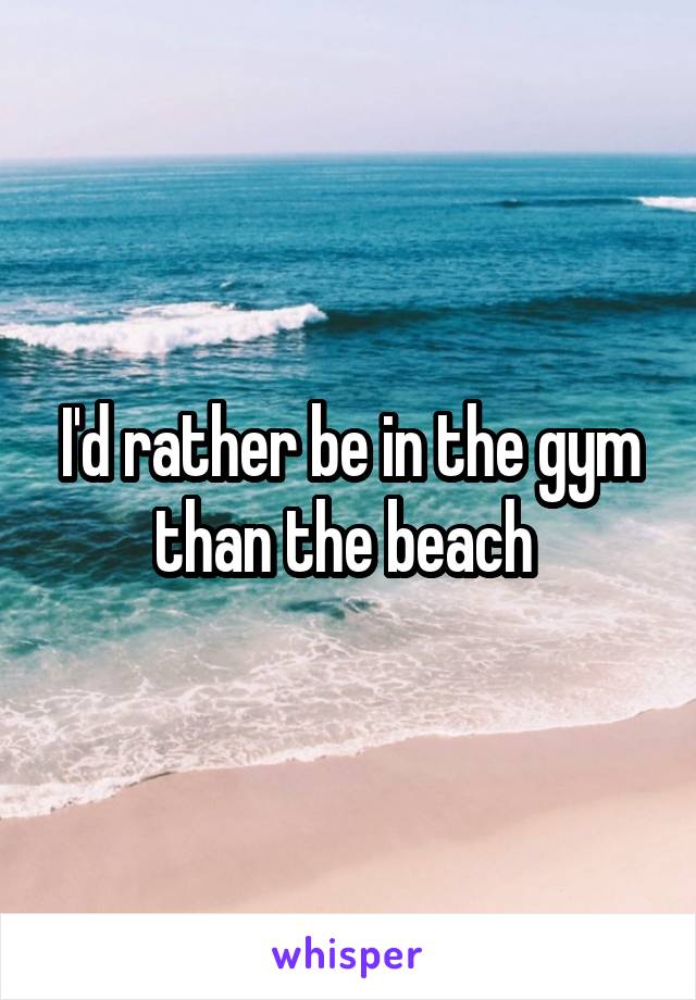 I'd rather be in the gym than the beach 