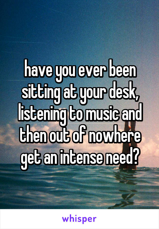 have you ever been sitting at your desk, listening to music and then out of nowhere get an intense need?
