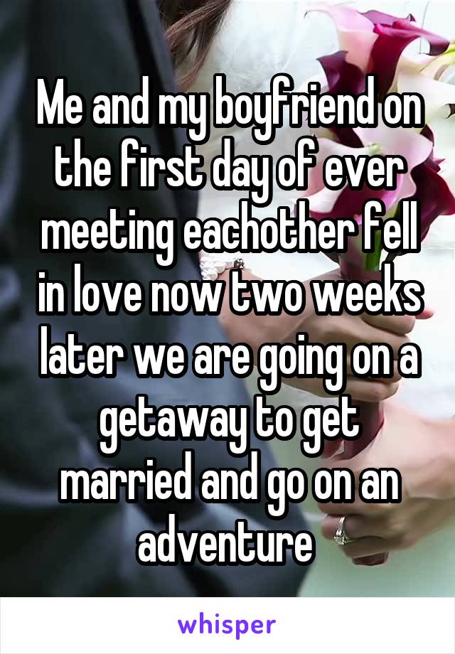 Me and my boyfriend on the first day of ever meeting eachother fell in love now two weeks later we are going on a getaway to get married and go on an adventure 