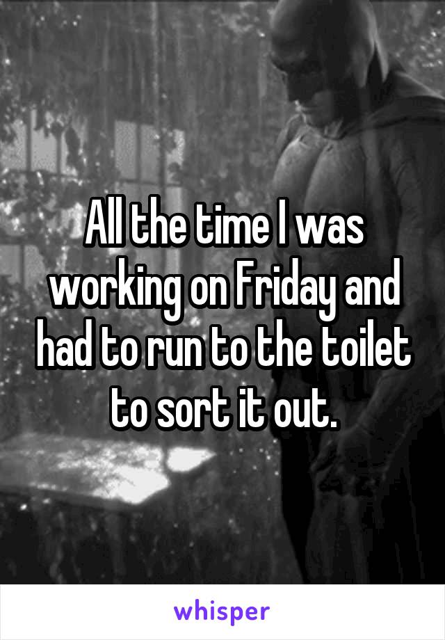 All the time I was working on Friday and had to run to the toilet to sort it out.