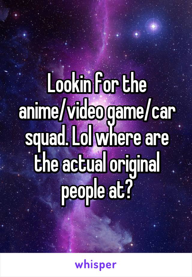 Lookin for the anime/video game/car squad. Lol where are the actual original people at?