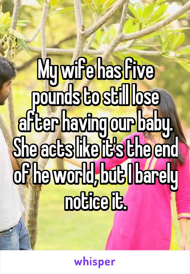 My wife has five pounds to still lose after having our baby. She acts like it's the end of he world, but I barely notice it.