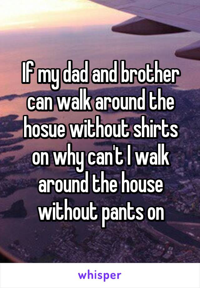 If my dad and brother can walk around the hosue without shirts on why can't I walk around the house without pants on