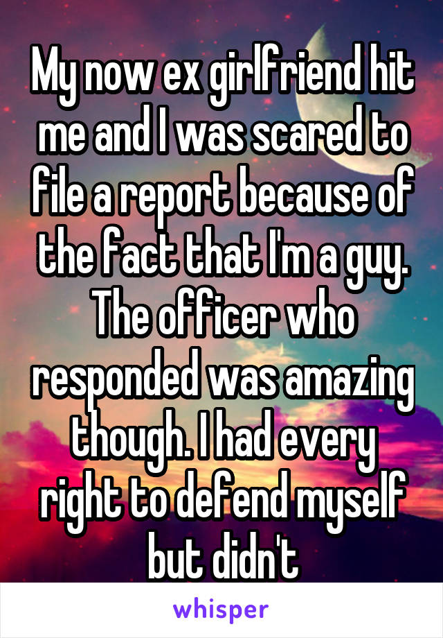 My now ex girlfriend hit me and I was scared to file a report because of the fact that I'm a guy. The officer who responded was amazing though. I had every right to defend myself but didn't