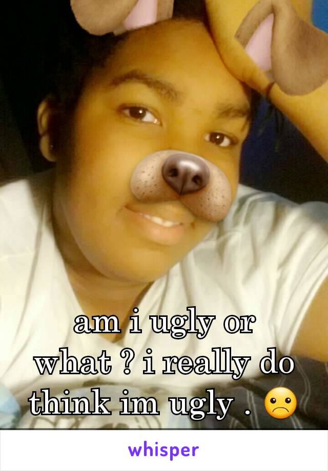 am i ugly or what ? i really do think im ugly . ☹