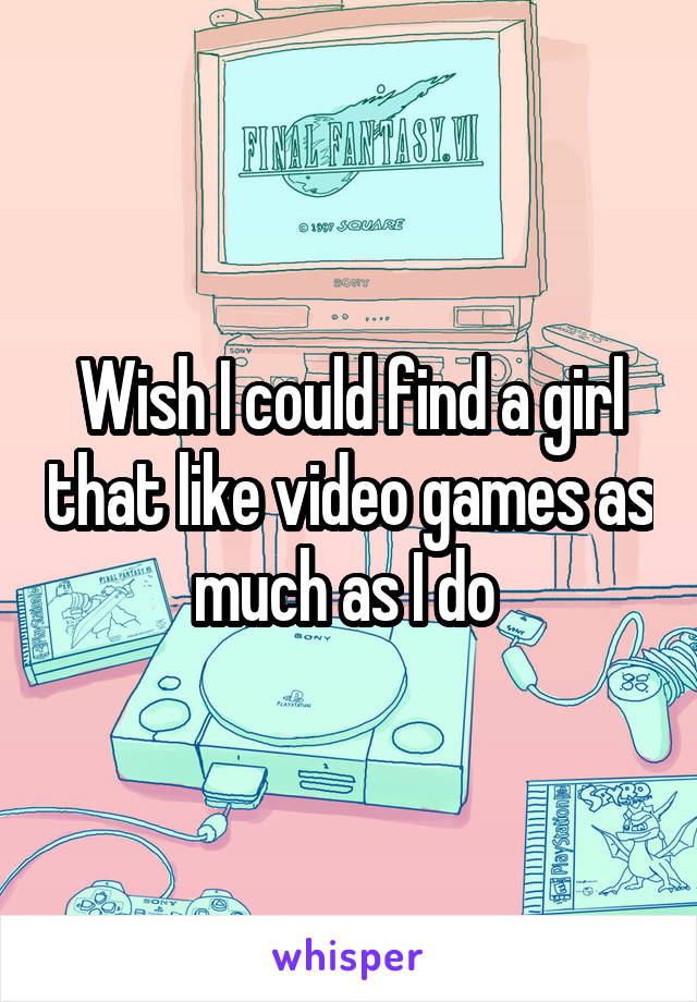 Wish I could find a girl that like video games as much as I do 