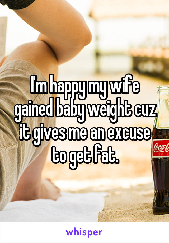 I'm happy my wife gained baby weight cuz it gives me an excuse to get fat.