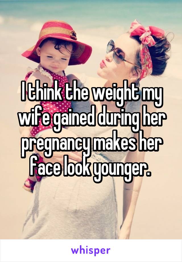 I think the weight my wife gained during her pregnancy makes her face look younger. 