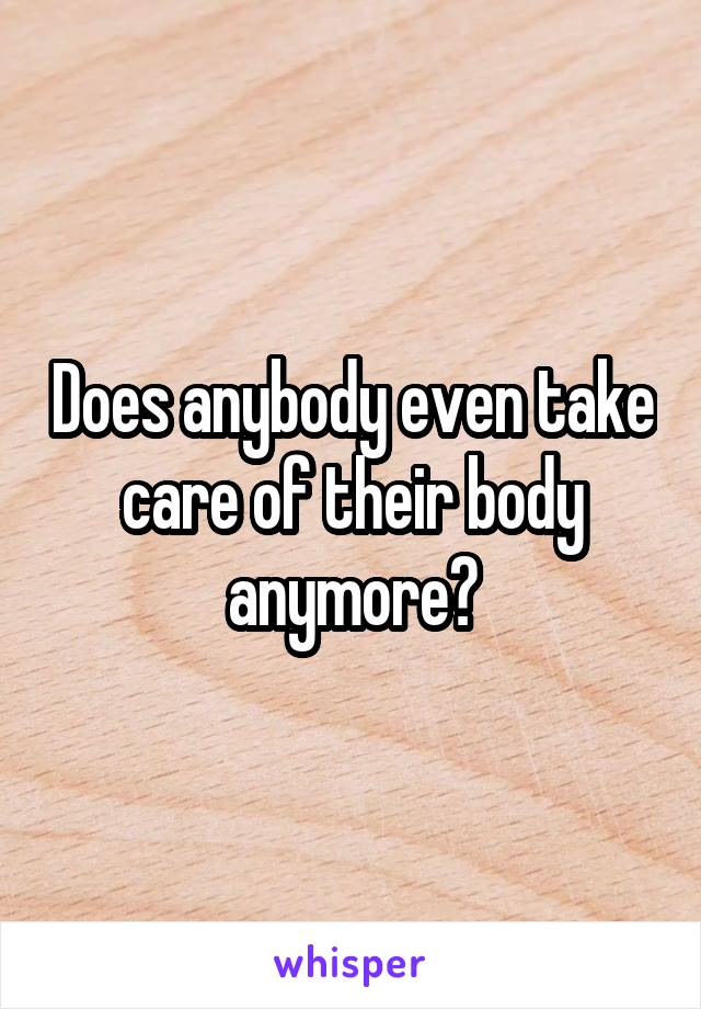 Does anybody even take care of their body anymore?
