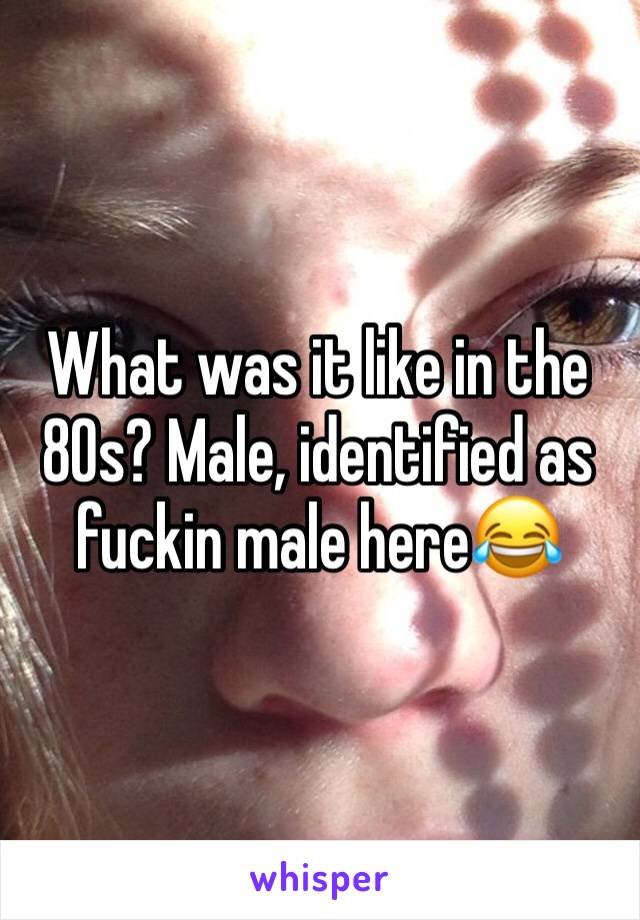 What was it like in the 80s? Male, identified as fuckin male here😂