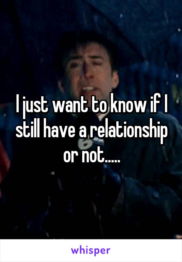 I just want to know if I still have a relationship or not.....